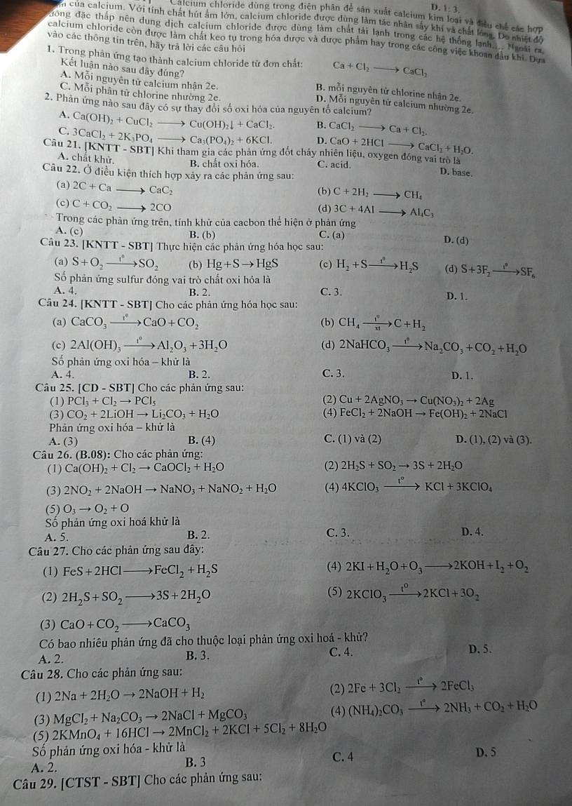 D. 1:3.
Calcium chloride dùng trong điện phân để sản xuất calcium kim loại và điều chế các hợp
n của calcium. Với tính chất hút âm lớn, caleium chloride được dùng làm tác nhân sây khi và chất long. Do nhat 7
đồng đặc tháp nên dung dịch calcium chloride được dùng làm chất tải lạnh trong các hệ thống lạnh... Nunất 
calcium chloride còn được làm chát keo tụ trong hóa được và được phẩm hay trong các công việc khoan đầu khi. Dựa
vào các thông tin trên, hãy trả lời các câu hỏi
1. Trong phản ứng tạo thành calcium chloride tử đơn chất: Ca+Cl_2to CaCl_2
Kết luận nào sau dây đúng?
B. mỗi nguyên tử chlorine nhận 2e.
A. Mỗi nguyên tử calcium nhận 2e. D. Mỗi nguyên tử calcium nhường 2e.
C. Mỗi phân tử chlorine nhường 2e.
2. Phản ứng nào sau đây có sự thay đổi số oxi hóa của nguyên tố calcium?
A.
C. Ca(OH)_2+CuCl_2to Cu(OH)_2downarrow +CaCl_2. B. CaCl_2to Ca+Cl_2.
D. CaO+2HClto CaCl_2+H_2O.
Câu 21. [KNT 3CaCl_2+2K_3PO_4to Ca_3(PO_4)_2+6KCl. T-SBT| Khi tham gia các phản ứng đốt chảy nhiên liệu, oxygen đóng vai trò là
B. chất oxi hóa.
A. chất khử. C. acid. D. base.
Câu 22. Ở điều kiện thích hợp xảy ra các phản ứng sau:
(a) 2C+Cato CaC_2 (b) C+2H_2to CH_4
(c) C+CO_2to 2CO (d) 3C+4AIto AI_4C_3
Trong các phản ứng trên, tính khử của cacbon thể hiện ở phản ứng
A. (c) B. (b) C. (a)
Câu 23. [ [KNTT-SBT *I Thực hiện các phản ứng hóa học sau:
D. (d)
(a) S+O_2to SO_2 (b) Hg+Sto HgS (c) H_2+Sto H_2S (d) S+3F_2to SF_6
ố phản ứng sulfur đóng vai trò chất oxi hóa là
A. 4. B. 2. C. 3. D. 1.
Câu 24. [KNTT-SBT] ] Cho các phản ứng hóa học sau:
(a) CaCO_3xrightarrow I^nCaO+CO_2 (b) CH_4xrightarrow i^9C+H_2
(c) 2Al(OH)_3xrightarrow I^0Al_2O_3+3H_2O (d) 2NaHCO_3xrightarrow I°Na_2CO_3+CO_2+H_2O
Số phản ứng oxi hdelta a-k thử là
A. 4. B. 2. C. 3. D. 1.
Câu 25. [ [CD-SBT] ] Cho các phản ứng sau:
(1) PCl_3+Cl_2to PCl_5 (2) Cu+2AgNO_3to Cu(NO_3)_2+2Ag
(3) CO_2+2LiOHto Li_2CO_3+H_2O (4) FeCl_2+2NaOHto Fe(OH)_2+2NaCl
Phản ứng oxi hóa - khử là
A. (3 B. (4) C. (1)vdot abeginpmatrix 2endpmatrix D. (1),(2)va(3).
Câu 26..(B.08) : Cho các phản ứng:
(1) Ca(OH)_2+Cl_2to CaOCl_2+H_2O (2) 2H_2S+SO_2to 3S+2H_2O
(3) 2NO_2+2NaOHto NaNO_3+NaNO_2+H_2O (4) 4KClO_3xrightarrow t°KCl+3KClO_4
(5) O_3to O_2+O
Số phản ứng oxi hoá khử là
A. 5. B. 2. C. 3. D. 4.
Câu 27. Cho các phản ứng sau đây:
(1) FeS+2HClto FeCl_2+H_2S (4) 2KI+H_2O+O_3to 2KOH+I_2+O_2
(2) 2H_2S+SO_2to 3S+2H_2O (5) 2KClO_3xrightarrow t^o2KCl+3O_2
(3) CaO+CO_2to CaCO_3
Có bao nhiêu phản ứng đã cho thuộc loại phản ứng oxi hoá - khử?
A. 2. B. 3. C. 4.
D. 5.
Câu 28. Cho các phản ứng sau:
(2)
(1) 2Na+2H_2Oto 2NaOH+H_2 2Fe+3Cl_2xrightarrow I°2FeCl_3
(3) MgCl_2+Na_2CO_3to 2NaCl+MgCO_3 (4) (NH_4)_2CO_3xrightarrow t^a2NH_3+CO_2+H_2O
(5) 2KMnO_4+16HClto 2MnCl_2+2KCl+5Cl_2+8H_2O
Số phản ứng oxi hóa - khử là C. 4 D. 5
A. 2.
B. 3
Câu 29. [CTST-SBT] Cho các phản ứng sau: