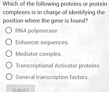 Which of the following proteins or protein
complexes is in charge of identifying the
position where the gene is found?
RNA polymerase
Enhancer sequences.
Mediator complex.
Transcriptional Activator proteins
General transcription factors.
SUBMIT