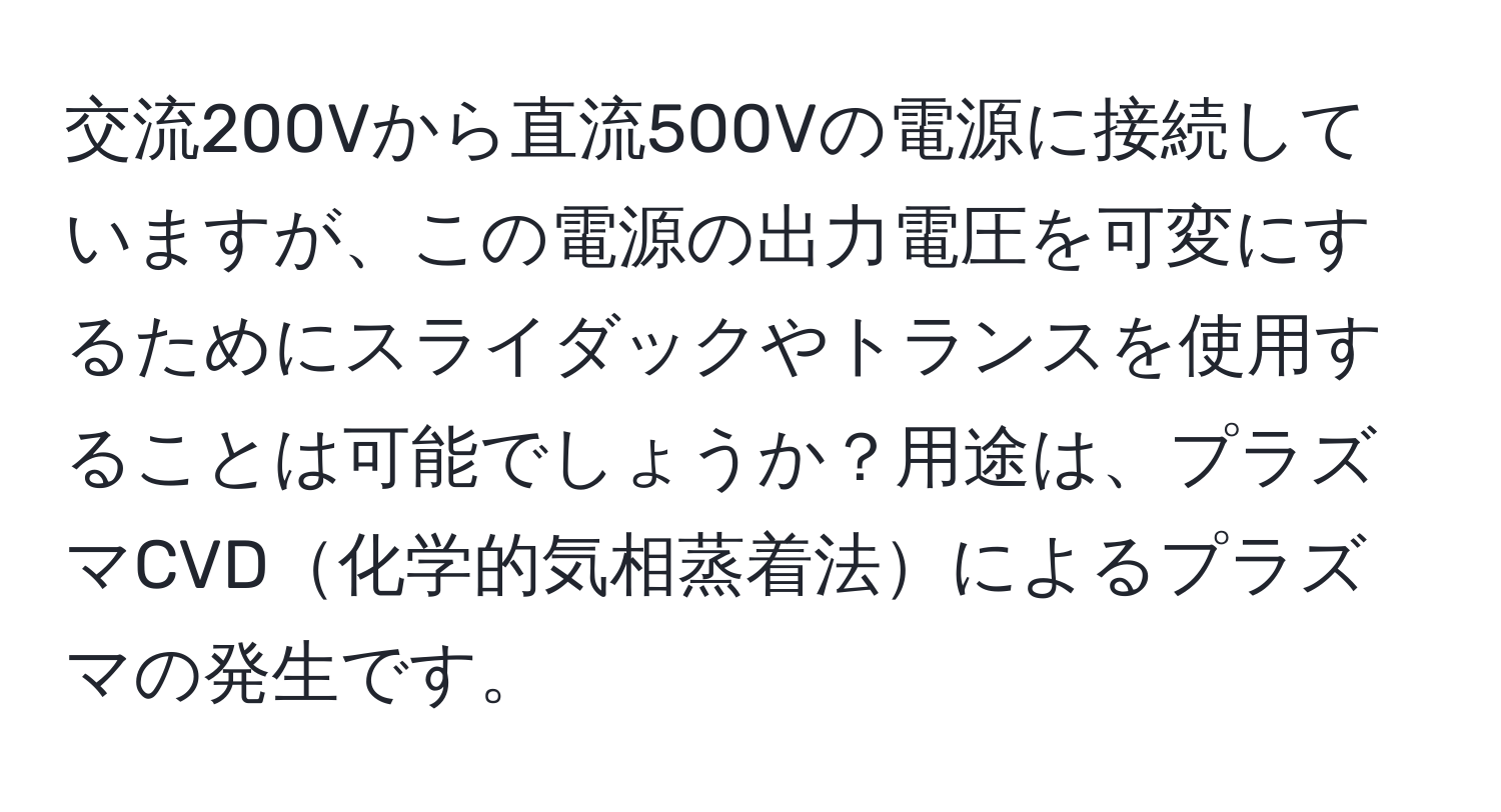 交流200Vから直流500Vの電源に接続していますが、この電源の出力電圧を可変にするためにスライダックやトランスを使用することは可能でしょうか？用途は、プラズマCVD化学的気相蒸着法によるプラズマの発生です。