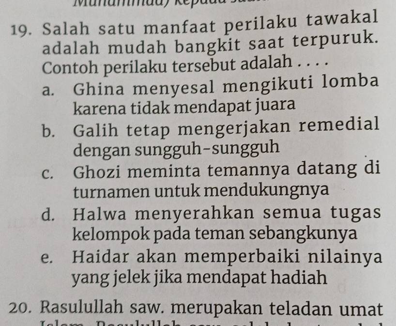 Munammadykepa
19. Salah satu manfaat perilaku tawakal
adalah mudah bangkit saat terpuruk.
Contoh perilaku tersebut adalah . . . .
a. Ghina menyesal mengikuti lomba
karena tidak mendapat juara
b. Galih tetap mengerjakan remedial
dengan sungguh-sungguh
c. Ghozi meminta temannya datang di
turnamen untuk mendukungnya
d. Halwa menyerahkan semua tugas
kelompok pada teman sebangkunya
e. Haidar akan memperbaiki nilainya
yang jelek jika mendapat hadiah
20. Rasulullah saw. merupakan teladan umat