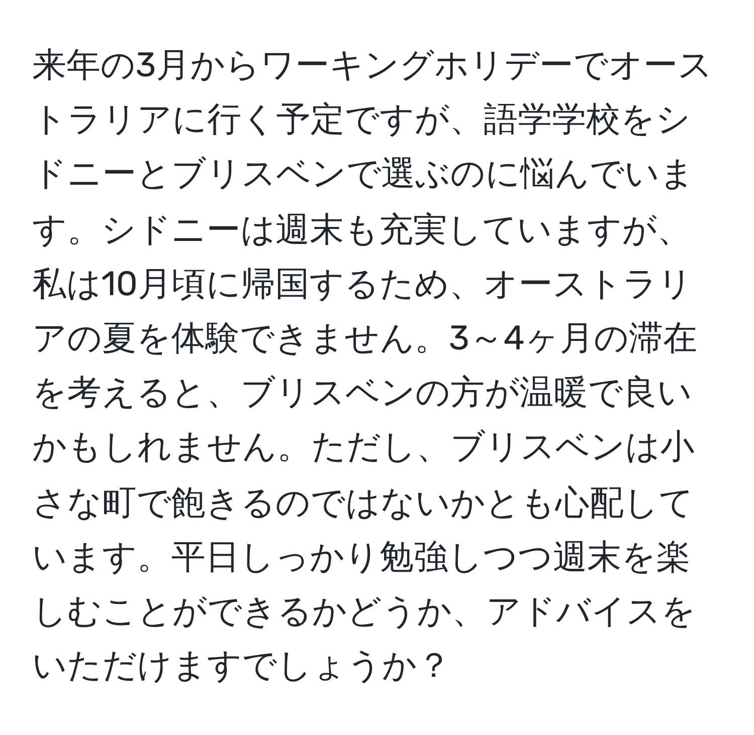 来年の3月からワーキングホリデーでオーストラリアに行く予定ですが、語学学校をシドニーとブリスベンで選ぶのに悩んでいます。シドニーは週末も充実していますが、私は10月頃に帰国するため、オーストラリアの夏を体験できません。3～4ヶ月の滞在を考えると、ブリスベンの方が温暖で良いかもしれません。ただし、ブリスベンは小さな町で飽きるのではないかとも心配しています。平日しっかり勉強しつつ週末を楽しむことができるかどうか、アドバイスをいただけますでしょうか？