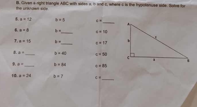 Given a right triangle ABC with sides a, b and c, where c is the hypotenuse side. Solve for 
the unknown side. 
5. a=12 b=5 c= _ 
6. a=8 b= _  c=10
7. a=15 b= _ c=17
8. a= _  b=40 c=50
9. a= _ b=84 c=85
10. a=24 b=7
c= _