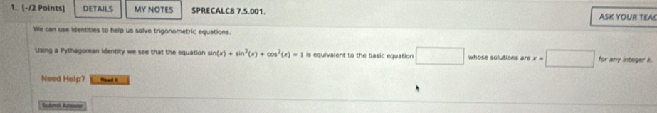 DETAILS MY NOTES SPRECALC8 7.5.001. ASK YOUR TEAC 
We can use identities to help us solve trigonometric equations. 
Using a Pythagorean identity we see that the equation sin (x)+sin^2(x)+cos^2(x)=1 is equivalent to the basic equation overline  whose solutions are x=□ for any integer k
Need Help? Mead II 
Subrit Aman