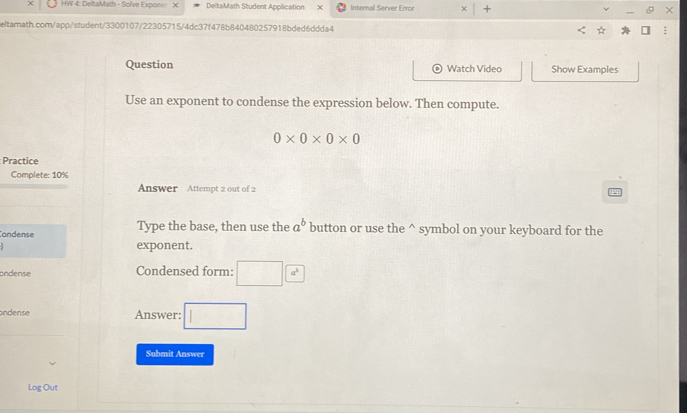 HW 4: DeltaMath - Solve Expon DeltaMath Student Application × Internal Server Error * | × 
eltarath.com/app/student/3300107/22305715/4dc37f478b840480257918bded6ddda4 
Question Watch Video Show Examples 
Use an exponent to condense the expression below. Then compute.
0* 0* 0* 0
Practice 
Complete: 10% 
Answer Attempt 2 out of 2 
Condense Type the base, then use the a^b button or use the^(symbol on your keyboard for the 
exponent. 
ondense Condensed form: □ a^3)
ondense Answer: □ 
Submit Answer 
Log Out