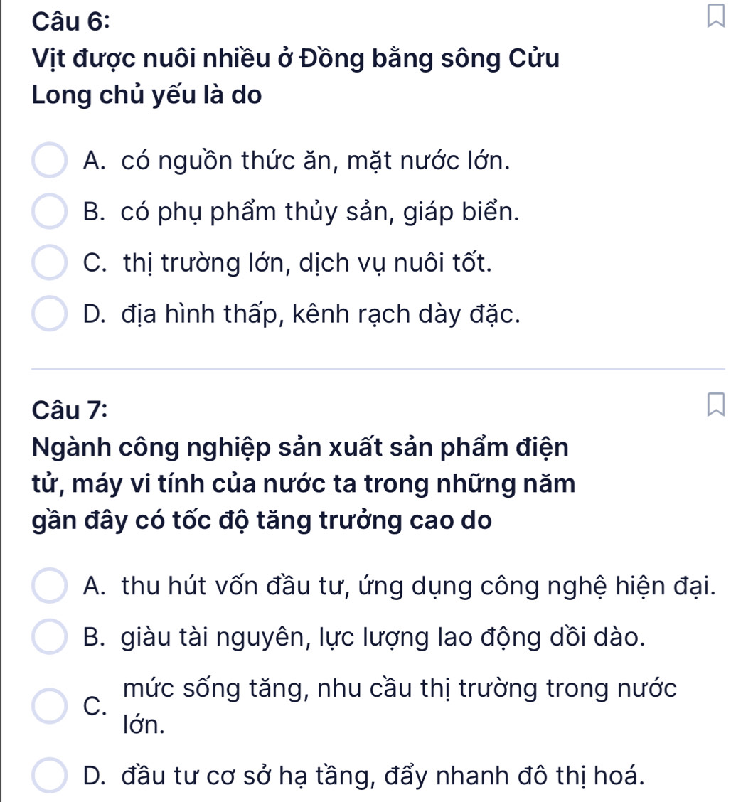 Vịt được nuôi nhiều ở Đồng bằng sông Cửu
Long chủ yếu là do
A. có nguồn thức ăn, mặt nước lớn.
B. có phụ phẩm thủy sản, giáp biển.
C. thị trường lớn, dịch vụ nuôi tốt.
D. địa hình thấp, kênh rạch dày đặc.
Câu 7:
Ngành công nghiệp sản xuất sản phẩm điện
tử, máy vi tính của nước ta trong những năm
gần đây có tốc độ tăng trưởng cao do
A. thu hút vốn đầu tư, ứng dụng công nghệ hiện đại.
B. giàu tài nguyên, lực lượng lao động dồi dào.
mức sống tăng, nhu cầu thị trường trong nước
C.
lớn.
D. đầu tư cơ sở hạ tầng, đẩy nhanh đô thị hoá.