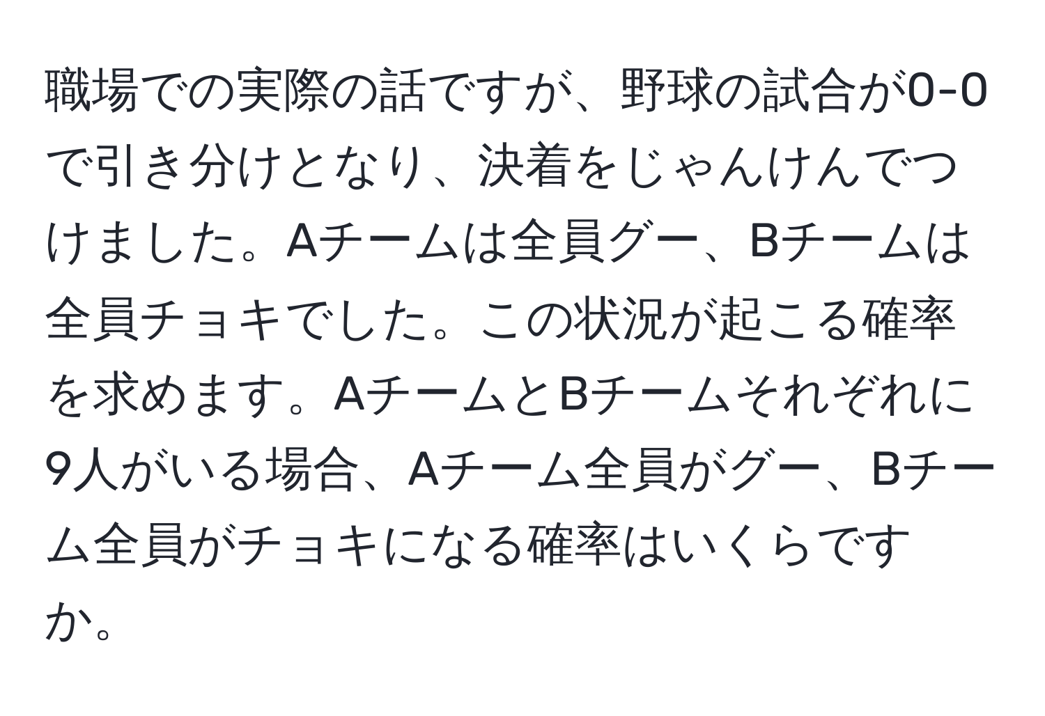 職場での実際の話ですが、野球の試合が0-0で引き分けとなり、決着をじゃんけんでつけました。Aチームは全員グー、Bチームは全員チョキでした。この状況が起こる確率を求めます。AチームとBチームそれぞれに9人がいる場合、Aチーム全員がグー、Bチーム全員がチョキになる確率はいくらですか。