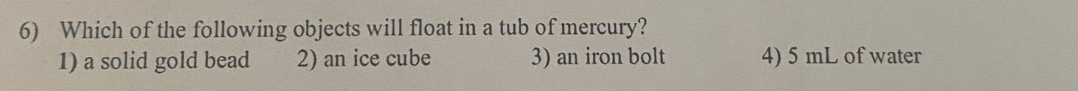 Which of the following objects will float in a tub of mercury?
1) a solid gold bead 2) an ice cube 3) an iron bolt 4) 5 mL of water