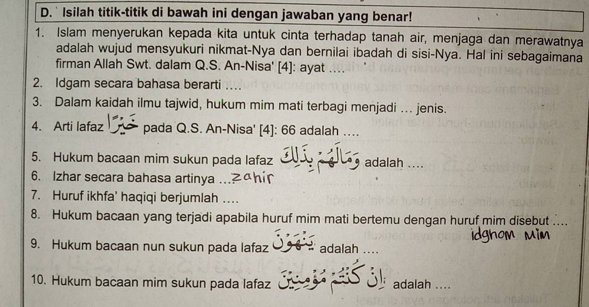 Isilah titik-titik di bawah ini dengan jawaban yang benar! 
1. Islam menyerukan kepada kita untuk cinta terhadap tanah air, menjaga dan merawatnya 
adalah wujud mensyukuri nikmat-Nya dan bernilai ibadah di sisi-Nya. Hal ini sebagaimana 
firman Allah Swt. dalam Q.S. An-Nisa' [4]: ayat . 
2. Idgam secara bahasa berarti … 
3. Dalam kaidah ilmu tajwid, hukum mim mati terbagi menjadi … jenis. 
4. Arti lafaz pada Q.S. An-Nisa' [4]: 66 adalah …. 
5. Hukum bacaan mim sukun pada lafaz adalah .... 
6. Izhar secara bahasa artinya 
7. Huruf ikhfa' haqiqi berjumlah … 
8. Hukum bacaan yang terjadi apabila huruf mim mati bertemu dengan huruf mim disebut 
9. Hukum bacaan nun sukun pada lafaz adalah .... 
10. Hukum bacaan mim sukun pada lafaz adalah ....