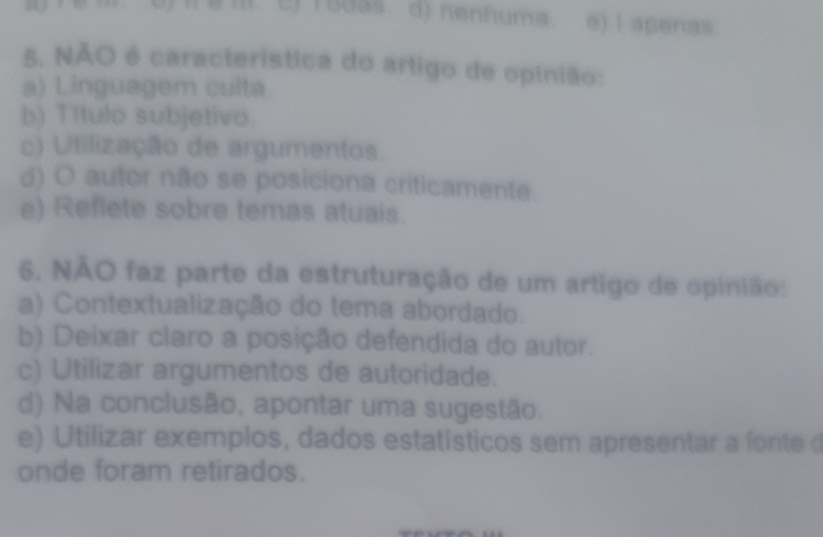 c) rodas. d) nenhuma e) I apenas.
5. NÃO é característica do artigo de opinião:
a) Linguagem culta.
b) Título subjetivo.
c) Utilização de argumentos.
d) O autor não se posiciona criticamente.
e) Reflete sobre temas atuais.
6. NÃO faz parte da estruturação de um artigo de opinião:
a) Contextualização do tema abordado.
b) Deixar claro a posição defendida do autor.
c) Utilizar argumentos de autoridade.
d) Na conclusão, apontar uma sugestão.
e) Utilizar exemplos, dados estatísticos sem apresentar a fo te 
onde foram retirados.