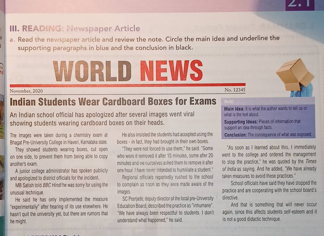 READING: Newspaper Article
a. Read the newspaper article and review the note. Circle the main idea and underline the
supporting paragraphs in blue and the conclusion in black.
o
WORLD
12 NEWS
November, 2020 No. 12345
Indian Students Wear Cardboard Boxes for Exams Nots:
Main Idea: It is what the author wants to tell us or
An Indian school official has apologized after several images went viral what is the text about.
showing students wearing cardboard boxes on their heads. Supporting Ideas: Pieces of information that
support an idea through facts.
The images were taken during a chemistry exam at He also insisted the students had accepted using the Conclusion: The consequence of what was exposed.
Bhagat Pre-University College in Haveri, Karnataka state. boxes - in fact, they had brought in their own boxes.
They showed students wearing boxes, cut open "They were not forced to use them," he said. "Some "As soon as I learned about this, I immediately
on one side, to prevent them from being able to copy who wore it removed it after 15 minutes, some after 20 went to the college and ordered the management
another's exam. minutes and we ourselves asked them to remove it after to stop the practice," he was quoted by the Times
A junior college administrator has spoken publicly one hour. I have never intended to humiliate a student." of India as saying. And he added, "We have already
and apologized to district officials for the incident. Regional officials reportedly rushed to the school taken measures to avoid these practices."
MB Satish told BBC Hindi he was sorry for using the to complain as soon as they were made aware of the School officials have said they have stopped the
unusual technique. images. practice and are cooperating with the school board's
He said he has only implemented the measure SC Peerjade, deputy director of the local pre-University directive.
"experimentally" after hearing of its use elsewhere. He Education Board, described the practice as "inhumane". And that is something that will never occur
hasn't quit the university yet, but there are rumors that "We have always been respectful to students. I don't again, since this affects students self-esteem and it
he might. understand what happened," he said. is not a good didactic technique.