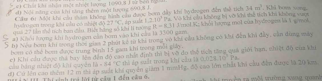 Chất khí nhận một nhiệt lượng 1090, 8 J từ bến ngoàl.
d) Nội năng của khí tăng thêm một lượng 690, 8 J.
Câu 6: Một khí cầu thám không hình cầu được bơm đầy khí hydrogen đến thể tích 34m^3. Khi bom xong.
hydrogen trong khí cầu có nhiệt độ 27°C , áp suất 1.2.10^5 Pa. Vô khí cầu không bị vỡ khi thể tích khí không vượt
quá 27 lần thể tích ban đầu. Biết hằng số khí lí tưởng R=8.31 J/mol. K; khối lượng mol của hydrogen là 1 g/mol.
a) Khổi lượng khí hydrogen cần bơm vào khí cầu là 3300 gam.
b) Nếu bơm khí trong thời gian 2 phút kể từ khi trong vỏ khí cầu không có khí đến khi đầy, cần dùng máy
bơm có thể bơm được trung bình 15 gam khí trong mỗi giây.
c) Khí cầu được thả bay lên đến độ cao nhất định thì bị vỡ do thể tích tăng quá giới hạn. nhiệt độ của khí
cầu bằng nhiệt độ khí quyên 1a-84°C thì áp suất trong khí cầu là 0.028.10^5Pa. 
d) Cứ lên cao thêm 12 m thì áp suất khí quyền giảm 1 mmHg, độ cao lớn nhất khí cầu đến được là 20 km.
* I. Thí sinh tr lời từ câu 1 đến câu 6. truyền ra môi trường xung quanh