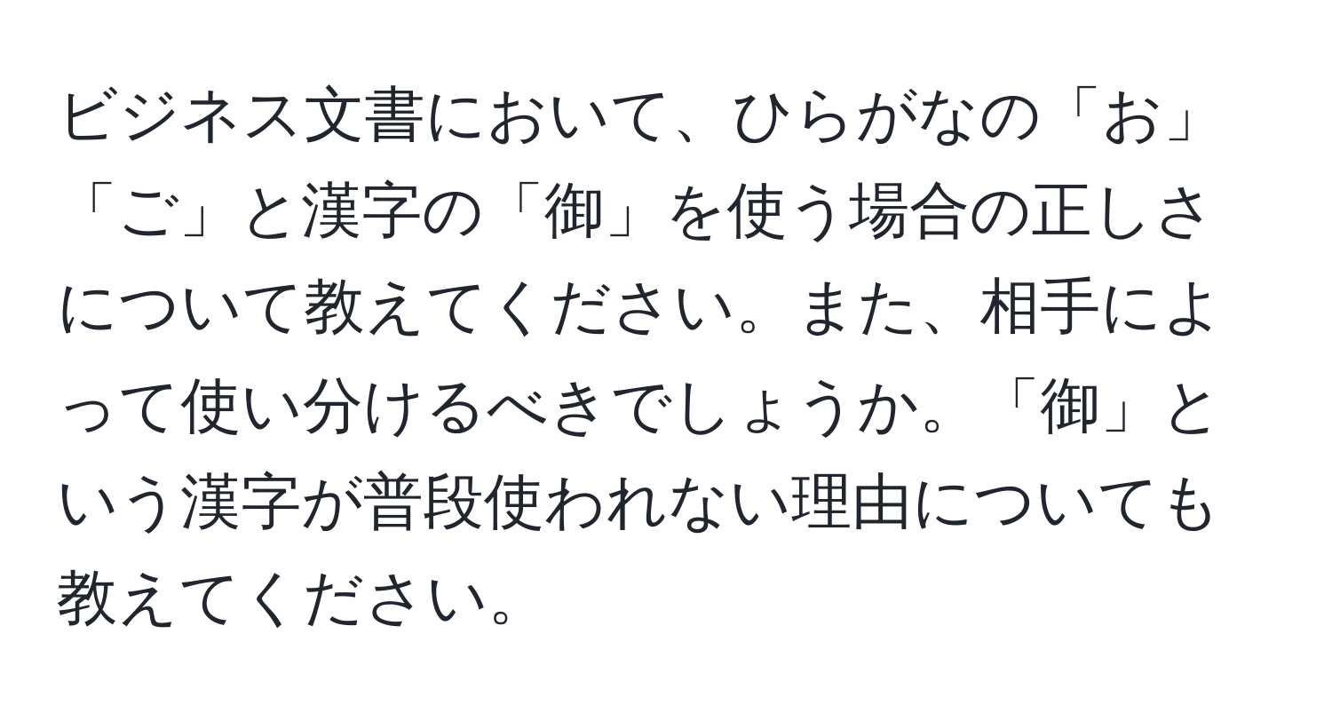 ビジネス文書において、ひらがなの「お」「ご」と漢字の「御」を使う場合の正しさについて教えてください。また、相手によって使い分けるべきでしょうか。「御」という漢字が普段使われない理由についても教えてください。