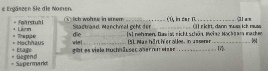 Ergänzen Sie die Nomen. 
Fahrstuhl 3 Ich wohne in einem _(1), in der 17. _(2) am 
Lärm Stadtrand. Manchmal geht der _(3) nicht, dann muss ich muss 
Treppe die_ (4) nehmen. Das ist nicht schön. Meine Nachbarn machen 
Hochhaus viel _(5). Man hört hier alles. In unserer_ (6) 
Etage gibt es viele Hochhäuser, aber nur einen_ 
(7). 
Gegend 
Supermarkt