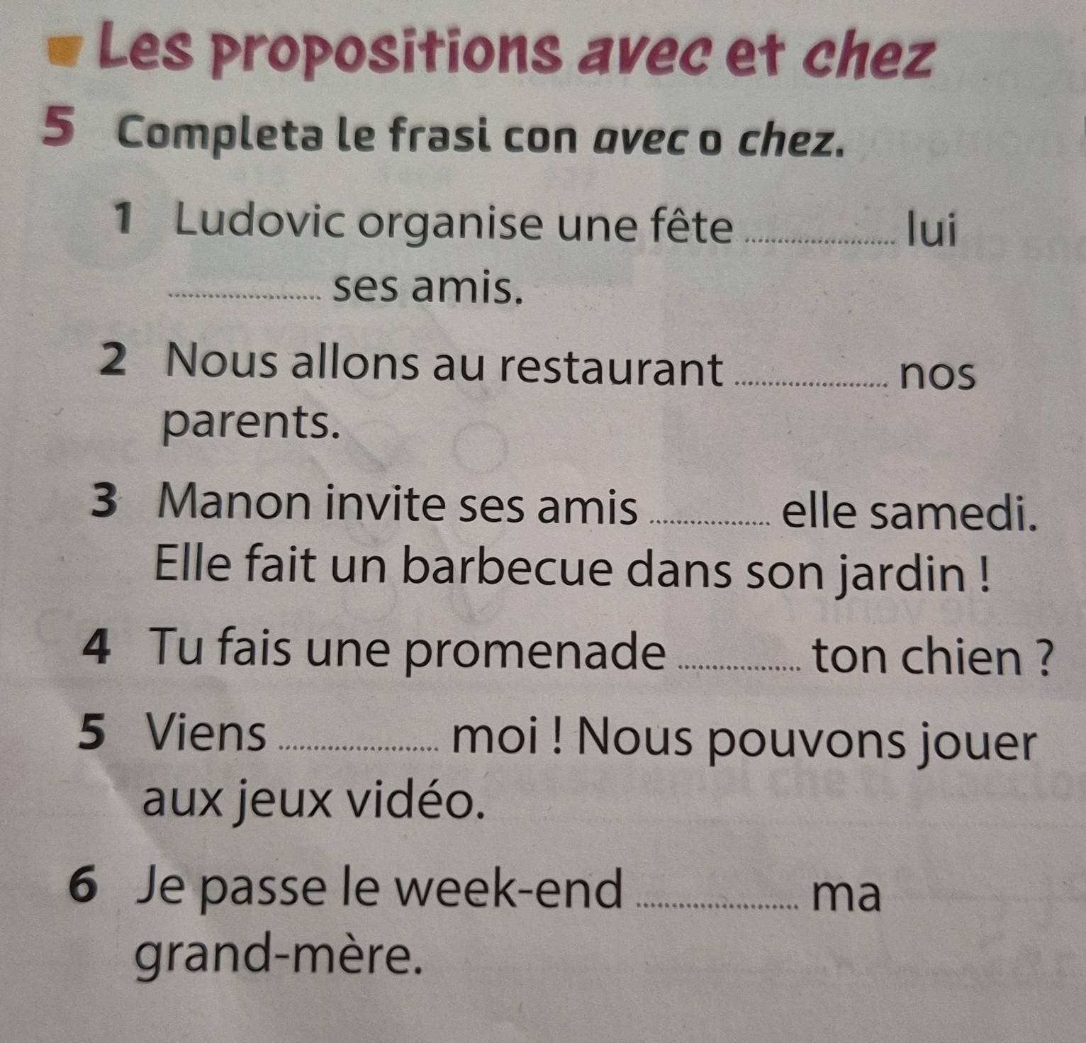 Les propositions avec et chez 
5 Completa le frasi con ovec o chez. 
1 Ludovic organise une fête _lui 
_ses amis. 
2 Nous allons au restaurant_ 
nos 
parents. 
3 Manon invite ses amis _elle samedi. 
Elle fait un barbecue dans son jardin ! 
4 Tu fais une promenade _ton chien ? 
5 Viens _moi ! Nous pouvons jouer 
aux jeux vidéo. 
6 Je passe le week-end_ 
ma 
grand-mère.