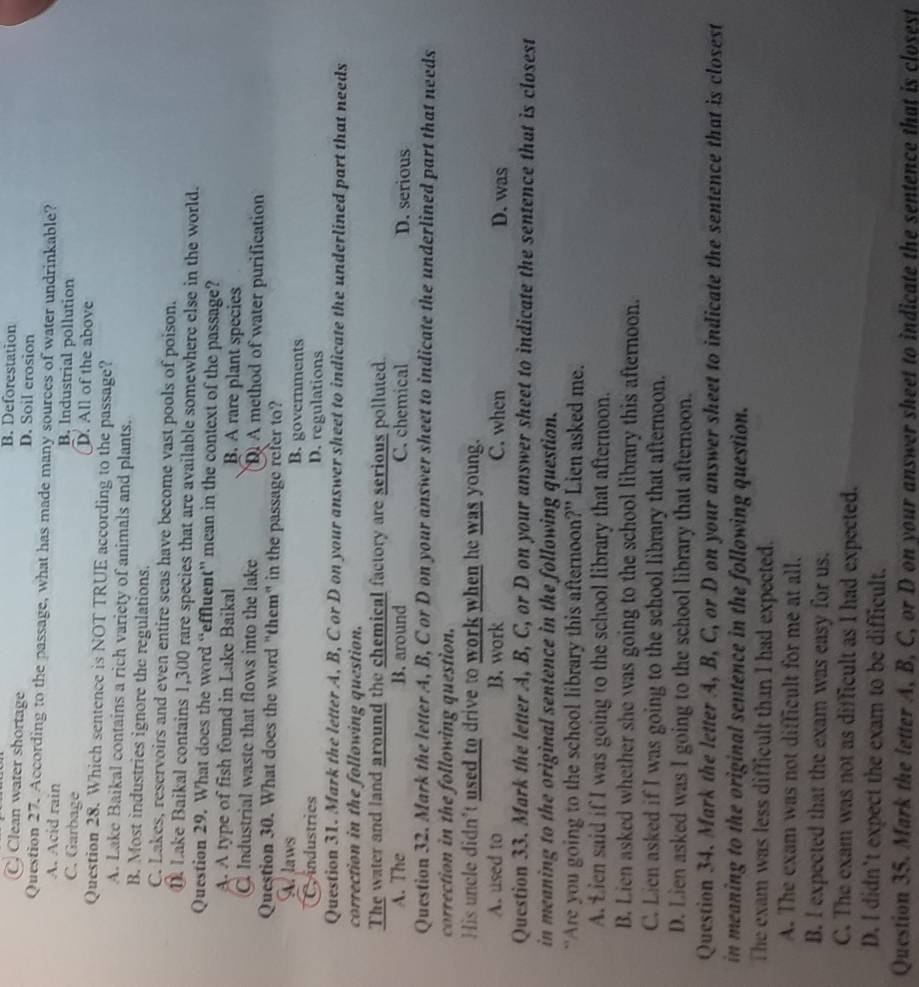 B. Deforestation
C. Clean water shortage D. Soil erosion
Question 27. According to the passage, what has made many sources of water undrinkable?
A. Acid rain B. Industrial pollution
C. Garbage D. All of the above
Question 28. Which sentence is NOT TRUE according to the passage?
A. Lake Baikal contains a rich variety of animals and plants.
B. Most industries ignore the regulations.
C. Lakes, reservoirs and even entire seas have become vast pools of poison.
①. Lake Baikal contains 1,300 rare species that are available somewhere else in the world.
Question 29. What does the word “effluent” mean in the context of the passage?
A. A type of fish found in Lake Baikal B. A rare plant species
C. Industrial waste that flows into the lake DA method of water purification
Question 30. What does the word "them" in the passage refer to?
A. laws B. governments
C industries D. regulations
Question 31. Mark the letter A, B, C or D on your answer sheet to indicate the underlined part that needs
correction in the following question.
The water and land around the chemical factory are serious polluted.
A. The B. around C. chemical D. serious
Question 32. Mark the letter A, B, C or D on your answer sheet to indicate the underlined part that needs
correction in the following question.
His uncle didn't used to drive to work when he was young.
A. used to B. work C. when D. was
Question 33. Mark the letter A, B, C, or D on your answer sheet to indicate the sentence that is closest
in meaning to the original sentence in the following question.
“Are you going to the school library this afternoon?" Lien asked me.
A. Lien said if I was going to the school library that afternoon.
B. Lien asked whether she was going to the school library this afternoon.
C. Lien asked if I was going to the school library that afternoon.
D. Lien asked was I going to the school library that afternoon.
Question 34. Mark the letter A, B, C, or D on your answer sheet to indicate the sentence that is closest
in meaning to the original sentence in the following question.
The exam was less difficult than I had expected.
A. The exam was not difficult for me at all.
B. I expected that the exam was easy for us.
C. The exam was not as difficult as I had expected.
D. I didn’t expect the exam to be difficult.
Qucstion 35. Mark the letter A, B, C, or D on your answer sheet to indicate the sentence that is closest