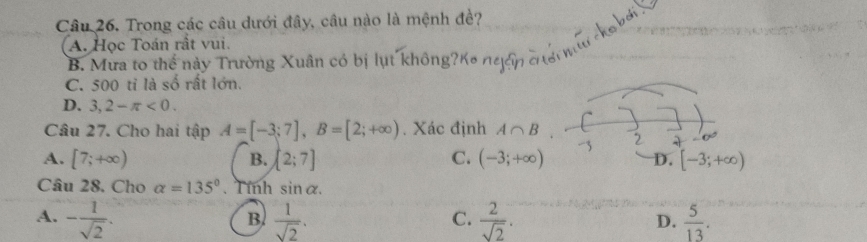 Trong các câu dưới đây, câu nào là mệnh đề?

A. Học Toán rất vui.
B. Mưa to thể này Trường Xuân có bị lụt không?K ngển C
C. 500 ti là số rất lớn.
D. 3,2-π <0</tex>. 
Câu 27. Cho hai tập A=[-3;7], B=[2;+∈fty ). Xác định A∩ B
A. [7;+∈fty ) [2;7] C. (-3;+∈fty ) D. [-3;+∈fty )
B.
Câu 28. Cho alpha =135°. Tính sin alpha.
A. - 1/sqrt(2) .  1/sqrt(2) .  2/sqrt(2) .  5/13 . 
B.
C.
D.