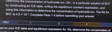 Determine the concentration of hydroxide ion, OH², in a particular solution of BrO
by constructing an ICE table, writing the equilibrium constant expression, and 
using this information to determine the concentration of hydroxide ion. The Kb for
BrO is 4.0* 10^(-6) '. Complete Parts 1-3 before submitting your answer. 
PREV 1 2 3 
ed on your ICE table and equilibrium expression for Kb, determine the concentration of