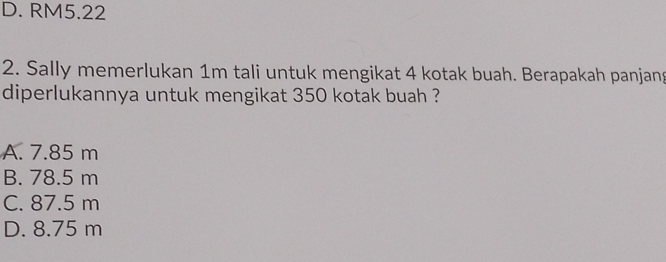 D. RM5.22
2. Sally memerlukan 1m tali untuk mengikat 4 kotak buah. Berapakah panjang
diperlukannya untuk mengikat 350 kotak buah ?
A. 7.85 m
B. 78.5 m
C. 87.5 m
D. 8.75 m