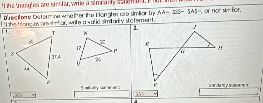 If the triangles are similar, write a similarity statement. If not, the 
Directions: Determine whether the triangles are similar by AA~, SSS~, SAS~, or not similar. 
If the triangles are similar, write a valid similarity statement. 
2. 

Similartly statement:Similartiy statement: 
SSS SAS 
4.