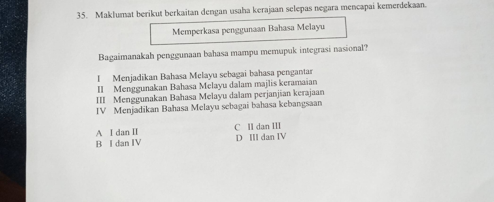 Maklumat berikut berkaitan dengan usaha kerajaan selepas negara mencapai kemerdekaan.
Memperkasa penggunaan Bahasa Melayu
Bagaimanakah penggunaan bahasa mampu memupuk integrasi nasional?
I Menjadikan Bahasa Melayu sebagai bahasa pengantar
II Menggunakan Bahasa Melayu dalam majlis keramaian
III Menggunakan Bahasa Melayu dalam perjanjian kerajaan
IV Menjadikan Bahasa Melayu sebagai bahasa kebangsaan
A I dan II C II dan III
D III dan IV
B I dan IV