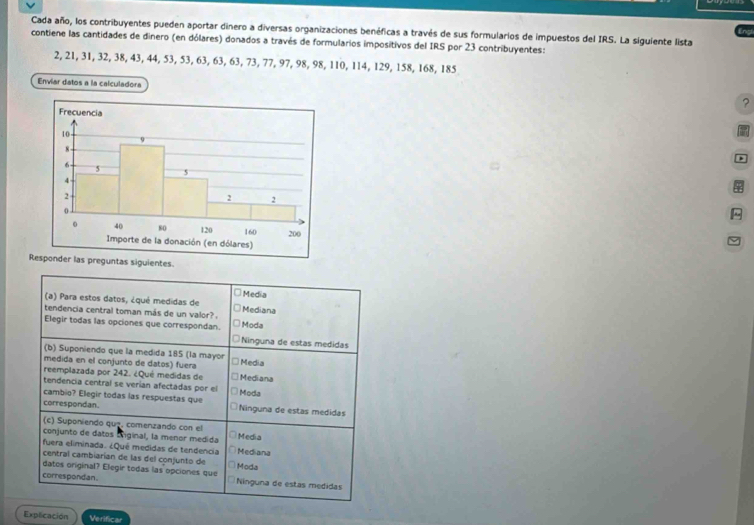 Cada año, los contribuyentes pueden aportar dinero a diversas organizaciones benéficas a través de sus formularios de impuestos del IRS. La siguiente lista
contiene las cantidades de dinero (en dólares) donados a través de formularios impositivos del IRS por 23 contribuyentes:
2, 21, 31, 32, 38, 43, 44, 53, 53, 63, 63, 63, 73, 77, 97, 98, 98, 110, 114, 129, 158, 168, 185
Enviar datos a la calculadora ?
*


Responder las preguntas siguientes
* Media
(a) Para estos datos, ¿qué medidas de ○ Mediana
tendencia central toman más de un valor?
Elegir todas las opciones que correspondan. Moda
□ Ninguna de estas medidas
(b) Suponiendo que la medida 185 (la mayor
medida en el conjunto de datos) fuera * Media
reemplazada por 242. ¿Qué medidas de *Mediana
tendencia central se verían afectadas por el * Moda
cambio? Elegir todas las respuestas que
correspondan. Ninguna de estas medidas
(c) Suponiendo quz. comenzando con el
conjunto de datos Eniginal, la menor medida * Media
fuera eliminada. ¿Qué medidas de tendencia Ö Mediana
central cambiarían de las del conjunto de * Moda
datos original? Elegir todas las opciones que
correspondan. Ninguna de estas medidas
Explicación Verificar