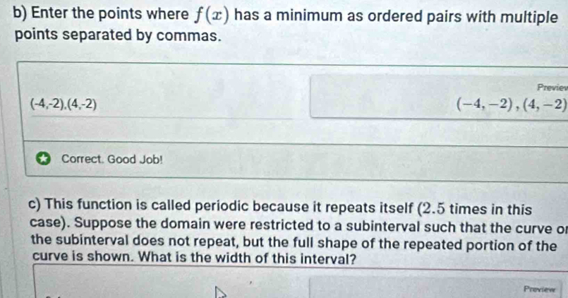 Enter the points where f(x) has a minimum as ordered pairs with multiple 
points separated by commas. 
Previev
(-4,-2),(4,-2)
(-4,-2),(4,-2)
Correct. Good Job! 
c) This function is called periodic because it repeats itself (2.5 times in this 
case). Suppose the domain were restricted to a subinterval such that the curve or 
the subinterval does not repeat, but the full shape of the repeated portion of the 
curve is shown. What is the width of this interval? 
Preview