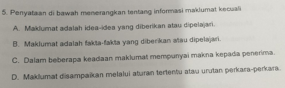 Penyataan di bawah menerangkan tentang informasi maklumat kecuali
A. Maklumat adalah idea-idea yang diberikan atau dipelajari.
B. Maklumat adalah fakta-fakta yang diberikan atau dipelajari.
C. Dalam beberapa keadaan maklumat mempunyai makna kepada penerima.
D. Maklumat disampaikan melalui aturan tertentu atau urutan perkara-perkara.