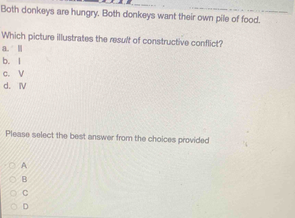 Both donkeys are hungry. Both donkeys want their own pile of food.
Which picture illustrates the result of constructive conflict?
a. Ⅱ
b. I
c. V
d. Ⅳ
Please select the best answer from the choices provided
A
B
C
D