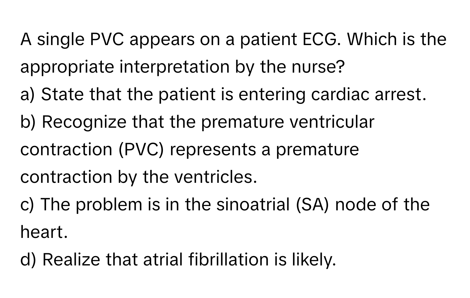 A single PVC appears on a patient ECG. Which is the appropriate interpretation by the nurse?

a) State that the patient is entering cardiac arrest. 
b) Recognize that the premature ventricular contraction (PVC) represents a premature contraction by the ventricles. 
c) The problem is in the sinoatrial (SA) node of the heart. 
d) Realize that atrial fibrillation is likely.