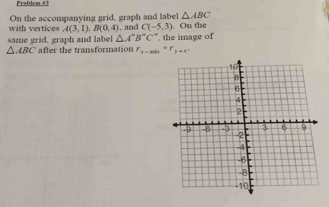 Problem #3 
On the accompanying grid, graph and label △ ABC
with vertices A(3,1), B(0,4) , and C(-5,3). On the 
same grid. graph and label △ A "B"C". the image of
△ ABC after the transformation r_x-axiscirc r_y=x.