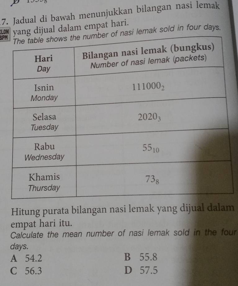 Jadual di bawah menunjukkan bilangan nasi lemak
LONg dijual dalam empat hari.
SPM lemak sold in four days.
Hitung purata bilangan nasi lemak yang dijual dalam
empat hari itu.
Calculate the mean number of nasi lemak sold in the four
days.
A 54.2 B 55.8
C 56.3 D 57.5