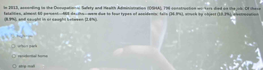 In 2013, according to the Occupational Safety and Health Administration (OSHA), 796 construction workers died on the job. Of these
fatalities, almost 60 percent— 468 deaths—were due to four types of accidents: falls (36.9%), struck by object (10.3% ) , electrocution
(8.9%), and caught in or caught between (2.6%).
high-rise
urban park
residential home
strip mall