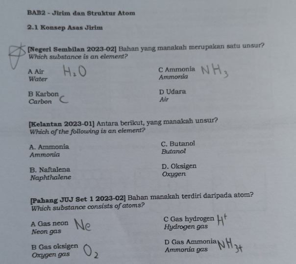 BAB2 - Jirim dan Struktur Atom
2.1 Konsep Asas Jirim
[Negeri Sembilan 2023-02] Bahan yang manakah merupakan satu unsur?
Which substance is an element?
A Air C Ammonia
Water Ammoria
B Karbon D Udara
Carbon Air
[Kelantan 2023-01] Antara berikut, yang manakah unsur?
Which of the following is an element?
A. Ammonia C. Butanol
Ammonia Butanol
B. Naftalena D. Oksigen
Naphthalene Oxygen
[Pahang JUJ Set 1 2023-02] Bahan manakah terdiri daripada atom?
Which substance consists of atoms?
A Gas neon C Gas hydrogen
Neon gas Hydrogen gas
B Gas oksigen D Gas Ammonia
Ammonia gas
Oxygen gas