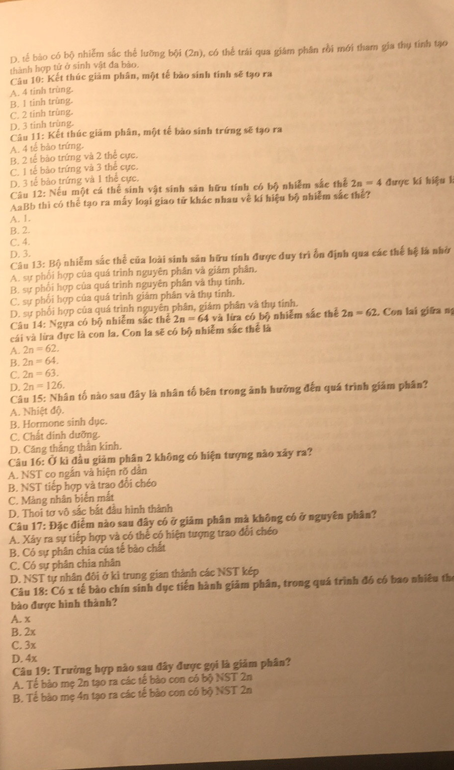 D. tế bào có bộ nhiễm sắc thể lưỡng bội (2n), có thể trải qua giám phân rồi mới tham gia thụ tính tạo
thành hợp tử ở sinh vật đa bào.
Câu 10: Kết thúc giảm phân, một tế bào sinh tính sẽ tạo ra
A. 4 tinh trùng.
B. 1 tinh trùng.
C. 2 tinh trùng.
D. 3 tinh trùng.
Câu 11: Kết thúc giảm phân, một tế bào sinh trứng sẽ tạo ra
A. 4 tế bào trứng.
B. 2 tế bảo trứng và 2 thể cực.
C. 1 tế bào trứng và 3 thể cực.
D. 3 tế bào trứng và 1 thể cực,
Câầu 12: Nếu một cá thế sinh vật sinh sản hữu tính có bộ nhiễm sắc thể 2n=4 được kí hiệu k
AaBb thì có thể tạo ra mấy loại giao tử khác nhau về kí hiệu bộ nhiễm sắc thể?
A. 1.
B. 2.
C. 4.
D. 3.
Câu 13: Bộ nhiễm sắc thể của loài sinh sản hữu tính được duy trì ổn định qua các thể hệ là nhờ
A. sự phối hợp của quá trình nguyên phân và giâm phân,
B. sự phối hợp của quá trình nguyên phân và thụ tính,
C. sự phối hợp của quá trình giảm phân và thụ tính.
D. sự phối hợp của quá trình nguyên phân, giảm phân và thụ tính.
Câu 14: Ngựa có bộ nhiễm sắc thể 2n=64 và lừa có bộ nhiễm sắc thể 2n=62. Con lai giữa ng
cái và lừa đực là con la. Con la sẽ có bộ nhiễm sắc thể là
A. 2n=62.
B. 2n=64.
C. 2n=63.
D. 2n=126.
Câu 15: Nhân tố nào sau đây là nhân tố bên trong ảnh hưỡng đến quá trình giảm phân?
A. Nhiệt độ.
B. Hormone sinh dục.
C. Chất dinh dưỡng.
D. Căng thắng thần kính.
Câu 16: Ở kì đầu giảm phân 2 không có hiện tượng nào xảy ra?
A. NST co ngắn và hiện rõ dân
B. NST tiếp hợp và trao đổi chéo
C. Màng nhân biến mắt
D. Thoi tơ vô sắc bắt đầu hình thành
Câu 17: Đặc điểm nào sau đây có ở giảm phân mà không có ở nguyên phân?
A. Xây ra sự tiếp hợp và có thể có hiện tượng trao đổi chéo
B. Có sự phân chia của tế bào chất
C. Có sự phân chia nhân
D. NST tự nhân đôi ở kì trung gian thành các NST kép
Câu 18: Có x tế bào chín sinh dục tiến hành giảm phân, trong quá trình đó có bao nhiều thể
bào được hình thành?
A. x
B. 2x
C. 3x
D. 4x
Câu 19: Trường hợp nào sau đây được gọi là giảm phân?
A. Tế bào mẹ 2n tạo ra các tế bào con có bộ NST 2n
B. Tế bào mẹ 4n tạo ra các tế bào con có bộ NST 2n