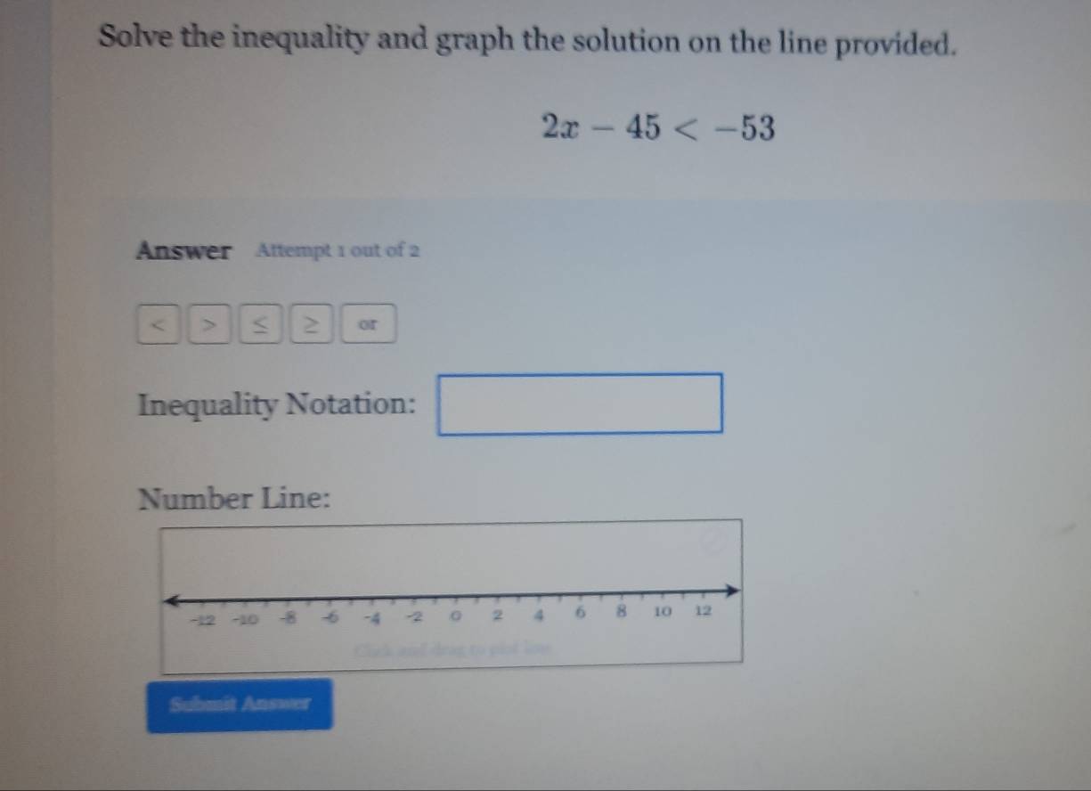 Solve the inequality and graph the solution on the line provided.
2x-45
Answer Attempt 1 out of 2 
< > < 2 or 
Inequality Notation: ^□  
Number Line: 
Submit Answer