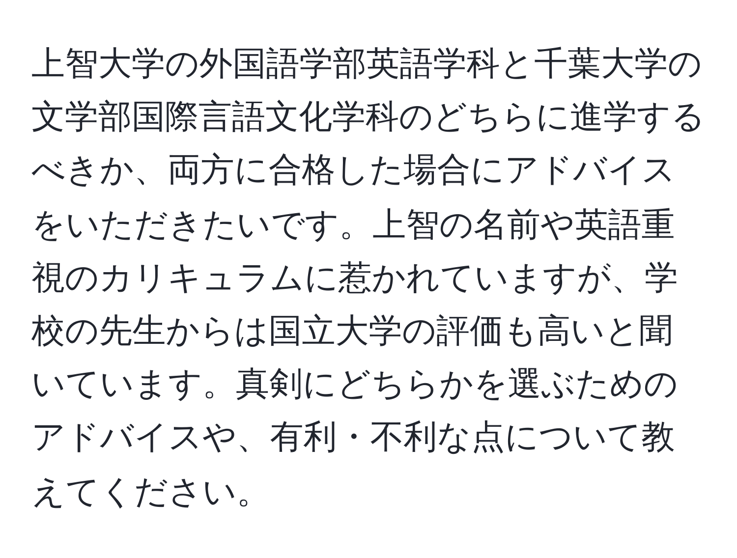 上智大学の外国語学部英語学科と千葉大学の文学部国際言語文化学科のどちらに進学するべきか、両方に合格した場合にアドバイスをいただきたいです。上智の名前や英語重視のカリキュラムに惹かれていますが、学校の先生からは国立大学の評価も高いと聞いています。真剣にどちらかを選ぶためのアドバイスや、有利・不利な点について教えてください。