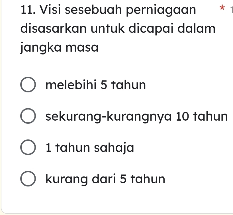 Visi sesebuah perniagaan *
disasarkan untuk dicapai dalam
jangka masa
melebihi 5 tahun
sekurang-kurangnya 10 tahun
1 tahun sahaja
kurang dari 5 tahun