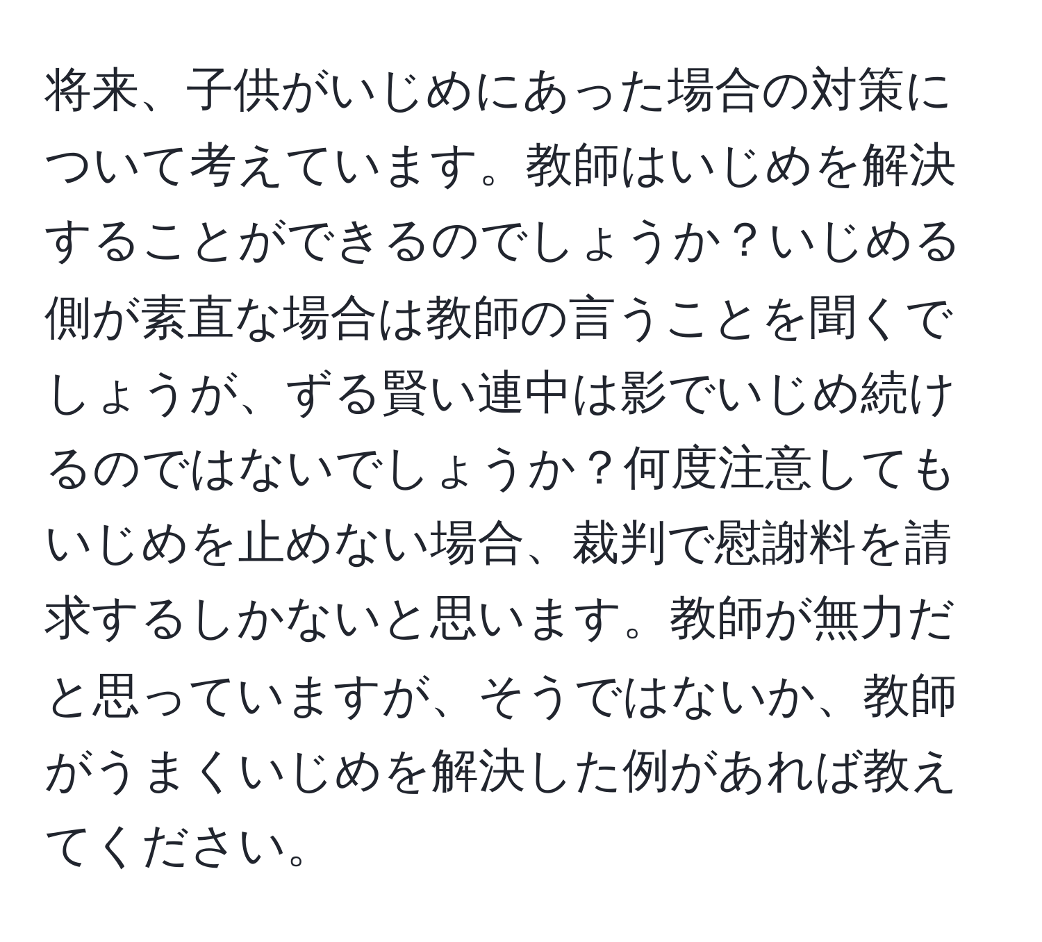 将来、子供がいじめにあった場合の対策について考えています。教師はいじめを解決することができるのでしょうか？いじめる側が素直な場合は教師の言うことを聞くでしょうが、ずる賢い連中は影でいじめ続けるのではないでしょうか？何度注意してもいじめを止めない場合、裁判で慰謝料を請求するしかないと思います。教師が無力だと思っていますが、そうではないか、教師がうまくいじめを解決した例があれば教えてください。