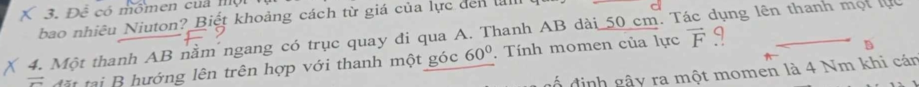 Đ ể có mômen của m ộ 
bao nhiêu Niuton? Biết khoảng cách từ giá của lực den l 
4. Một thanh AB nằm ngang có trục quay đi qua A. Thanh AB dài 50 cm. T dụng lên thanh một lực 
ướng lên trên hợp với thanh một góc 60°. Tính momen của lực vector F q 
ố định gậy ra một momen là 4 Nm khi cán