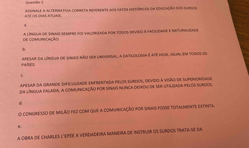 ASSINALE A ALTERNATIVA CORRETA REFERENTE AOS FATOS HISTÓRICOS DA EDUCAÇÃO DOS SURDOS
ATÉ OS DiAs ATUAIs.
a.
a línGua de sInaIS SEMPRe fOI valorizaDa pOR todos Devido À FAcilidade E nAturalidade
de COMUNICAÇÃo.
b.
APESAR DA LÍNGUA DE SINAIS NÃO SER UNIVERSAL, a DATILOLOGIA É ATÉ HOJE, IGUAL EM TODOS os
pAísEs.
C.
APESAR DA GRANDE DIFICULDADE ENFRENTADA PELOS SURDOS, DEVIDO À vISÃO DE SUPERIORIDADE
DA LÍNGUA FALADA, A COMUNICAÇÃO POR SINAIS NUNCA DEIXOU DE SER UTILIZADA PELOS SURDOS.
d.
O CONGRESSO DE MILÃO FEZ COM QUE A COMUNICAÇÃO POR SINAIS FOSSE TOTALMENTE EXTINTA.
e.
A OBRA DE CHARLES L’EPÉE A VERDADEIRA MANEIRA DE INSTRUIR OS SURDOS TRATA-SE DA