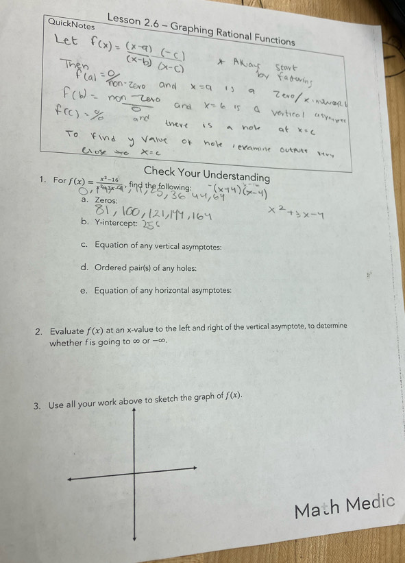 QuickNotes 
Lesson 2.6 - Graphing Rational Functions 
Check Your Understanding 
1. For f(x) = , find the following: 
a. Zeros: 
b. Y-intercept: 
c. Equation of any vertical asymptotes: 
d. Ordered pair(s) of any holes: 
e. Equation of any horizontal asymptotes: 
2. Evaluate f(x) at an x -value to the left and right of the vertical asymptote, to determine 
whether fis going to ∞ or -∞. 
3. Ul your work above to sketch the graph of f(x). 
Math Medic