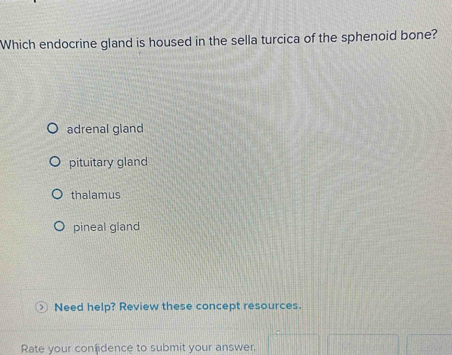 Which endocrine gland is housed in the sella turcica of the sphenoid bone?
adrenal gland
pituitary gland
thalamus
pineal gland
Need help? Review these concept resources.
Rate your confidence to submit your answer.