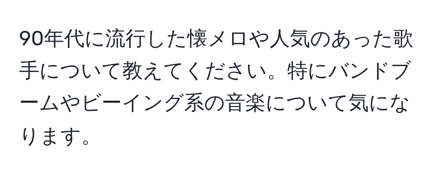 90年代に流行した懐メロや人気のあった歌手について教えてください。特にバンドブームやビーイング系の音楽について気になります。