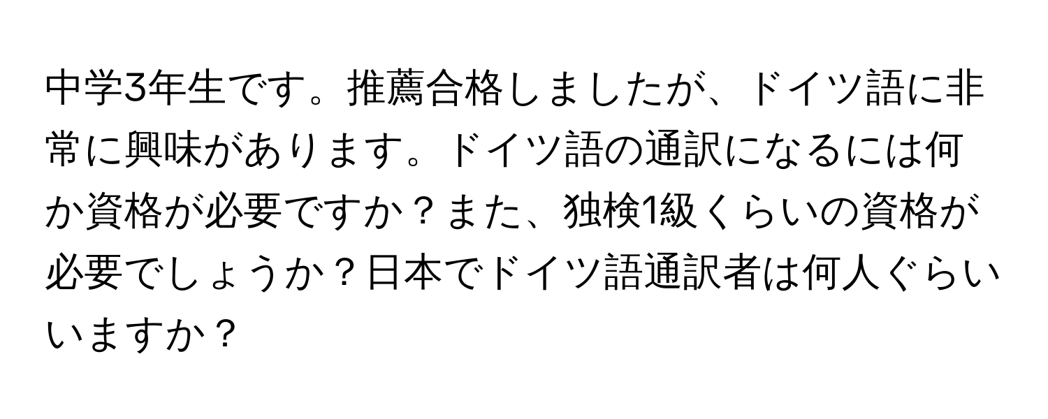 中学3年生です。推薦合格しましたが、ドイツ語に非常に興味があります。ドイツ語の通訳になるには何か資格が必要ですか？また、独検1級くらいの資格が必要でしょうか？日本でドイツ語通訳者は何人ぐらいいますか？