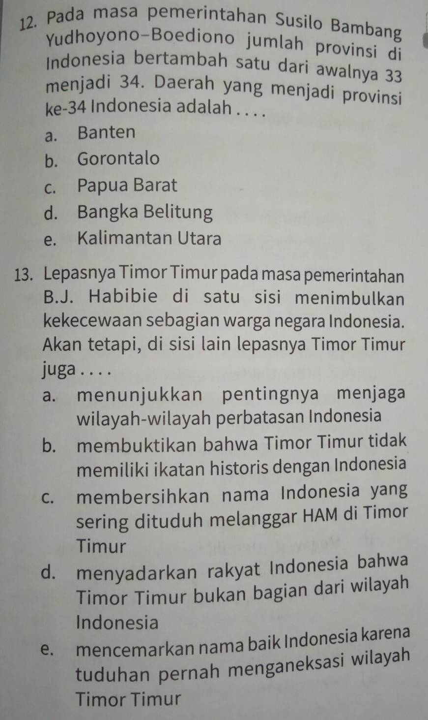 Pada masa pemerintahan Susilo Bambang
Yudhoyono-Boediono jumlah provinsi di
Indonesia bertambah satu dari awalnya 33
menjadi 34. Daerah yang menjadi provinsi
ke- 34 Indonesia adalah . . . .
a. Banten
b. Gorontalo
c. Papua Barat
d. Bangka Belitung
e. Kalimantan Utara
13. Lepasnya Timor Timur pada masa pemerintahan
B.J. Habibie di satu sisi menimbulkan
kekecewaan sebagian warga negara Indonesia.
Akan tetapi, di sisi lain lepasnya Timor Timur
juga . . . .
a. menunjukkan pentingnya menjaga
wilayah-wilayah perbatasan Indonesia
b. membuktikan bahwa Timor Timur tidak
memiliki ikatan historis dengan Indonesia
c. membersihkan nama Indonesia yang
sering dituduh melanggar HAM di Timor
Timur
d. menyadarkan rakyat Indonesia bahwa
Timor Timur bukan bagian dari wilayah
Indonesia
e. mencemarkan nama baik Indonesia karena
tuduhan pernah menganeksasi wilayah
Timor Timur