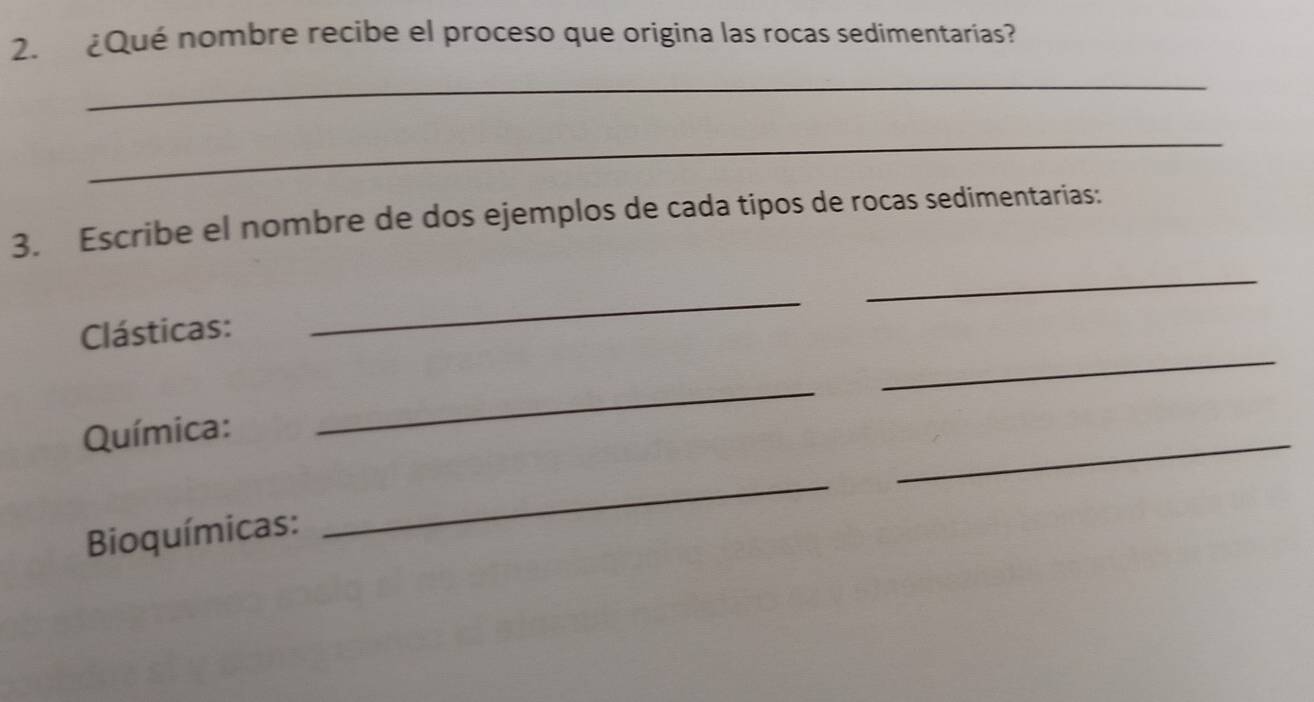 ¿Qué nombre recibe el proceso que origina las rocas sedimentarias? 
_ 
_ 
3. Escribe el nombre de dos ejemplos de cada tipos de rocas sedimentarias: 
_ 
_ 
_ 
Clásticas: 
Química: 
_ 
_ 
Bioquímicas: 
_