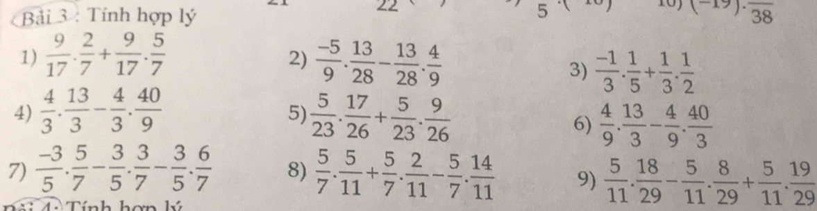 22 
5 
Bải 3 : Tính hợp lý (-19).frac 38
1)  9/17 . 2/7 + 9/17 . 5/7 
2)  (-5)/9 . 13/28 - 13/28 . 4/9 
3)  (-1)/3 . 1/5 + 1/3 . 1/2 
4)  4/3 . 13/3 - 4/3 . 40/9   5/23 . 17/26 + 5/23 . 9/26 
5) 
6)  4/9 . 13/3 - 4/9 . 40/3 
7)  (-3)/5 . 5/7 - 3/5 . 3/7 - 3/5 . 6/7   5/7 . 5/11 + 5/7 . 2/11 - 5/7 . 14/11 
8) 
9)  5/11 . 18/29 - 5/11 . 8/29 + 5/11 . 19/29 
nh hơn k