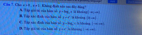 a prooting language? Add Don't remsinc
Câu 7. Cho a>0, a!= 1. Khăng định nào sau đây đúng?
A. Tập giá trị của hàm số y=log _ax là khoảng (-∈fty ;+∈fty ).
B. Tập xác định của hàm số y=a^x là khoàng (0,+∈fty ).
C. Tập xác định của hàm số y-log _4x là khoàng (-∈fty ;+∈fty ).
D. Tập giá trị của hàm số y=a^x là khoàng (-∈fty ;+∈fty ).