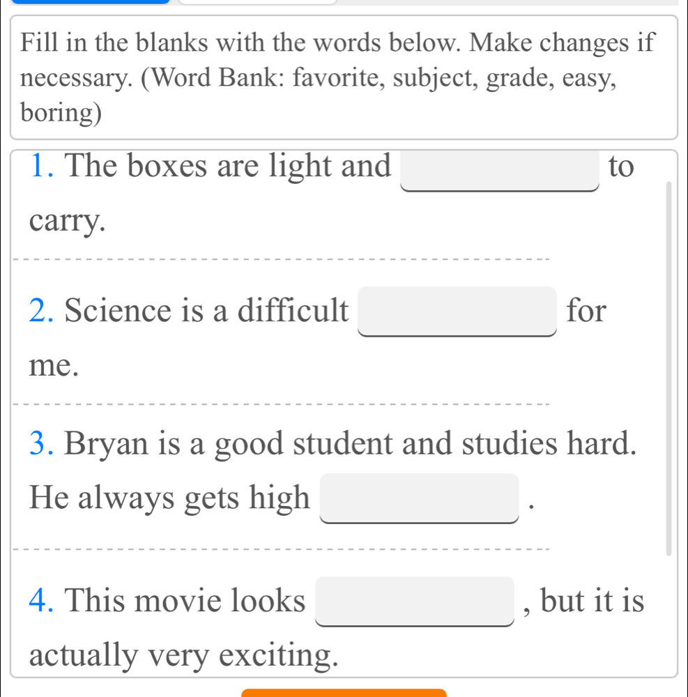 Fill in the blanks with the words below. Make changes if 
necessary. (Word Bank: favorite, subject, grade, easy, 
boring) 
1. The boxes are light and □ to 
carry. 
2. Science is a difficult □ for 
me. 
3. Bryan is a good student and studies hard. 
He always gets high □ 
4. This movie looks □ , but it is 
actually very exciting.