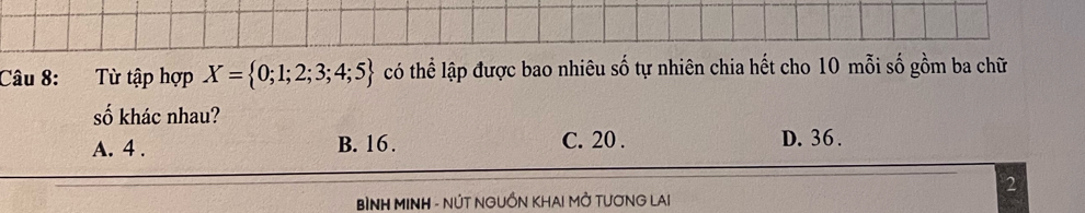 Từ tập hợp X= 0;1;2;3;4;5 có thể lập được bao nhiêu số tự nhiên chia hết cho 10 mỗi số gồm ba chữ
số khác nhau?
A. 4. B. 16. C. 20. D. 36.
2
BìNH MINH - NÚT NGUỒN KHAI MỞ TƯƠNG LAI